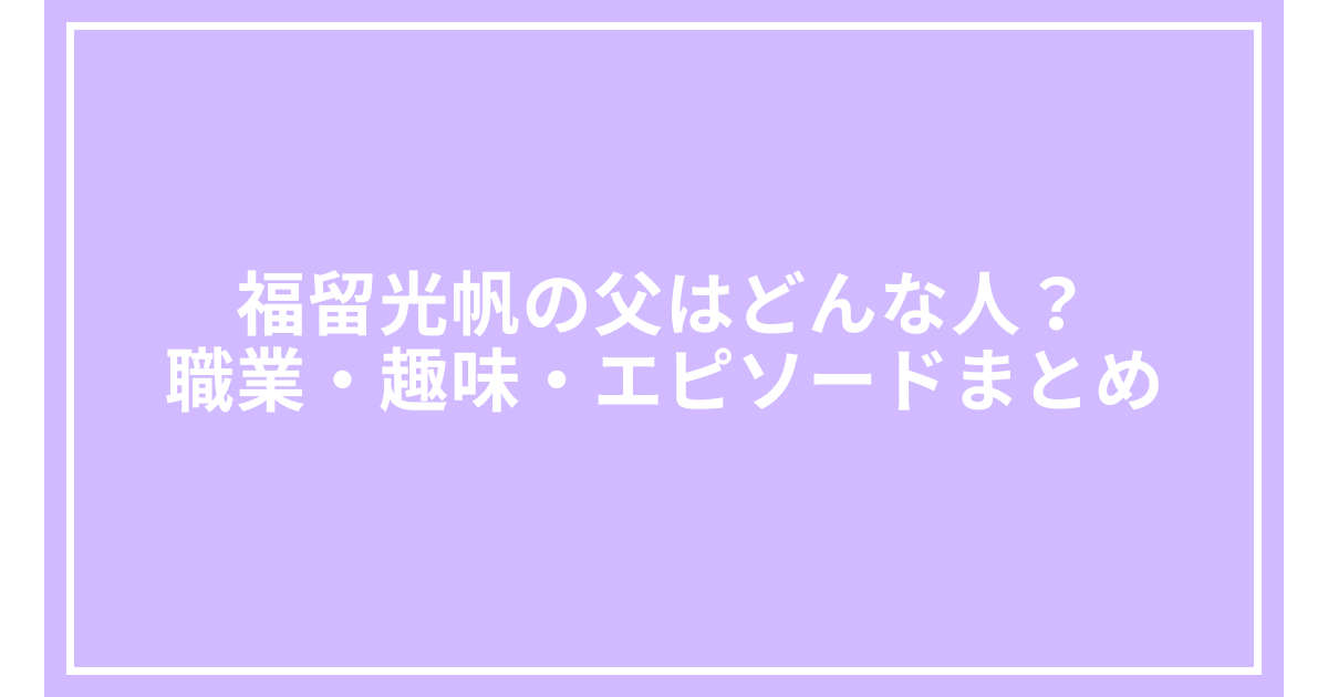 福留光帆の父はどんな人？職業・趣味・エピソードまとめ