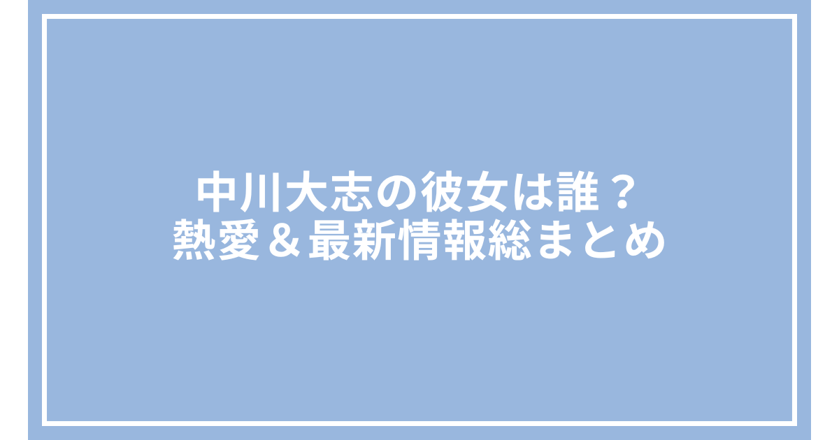 中川大志の彼女は誰?熱愛&最新情報総まとめ