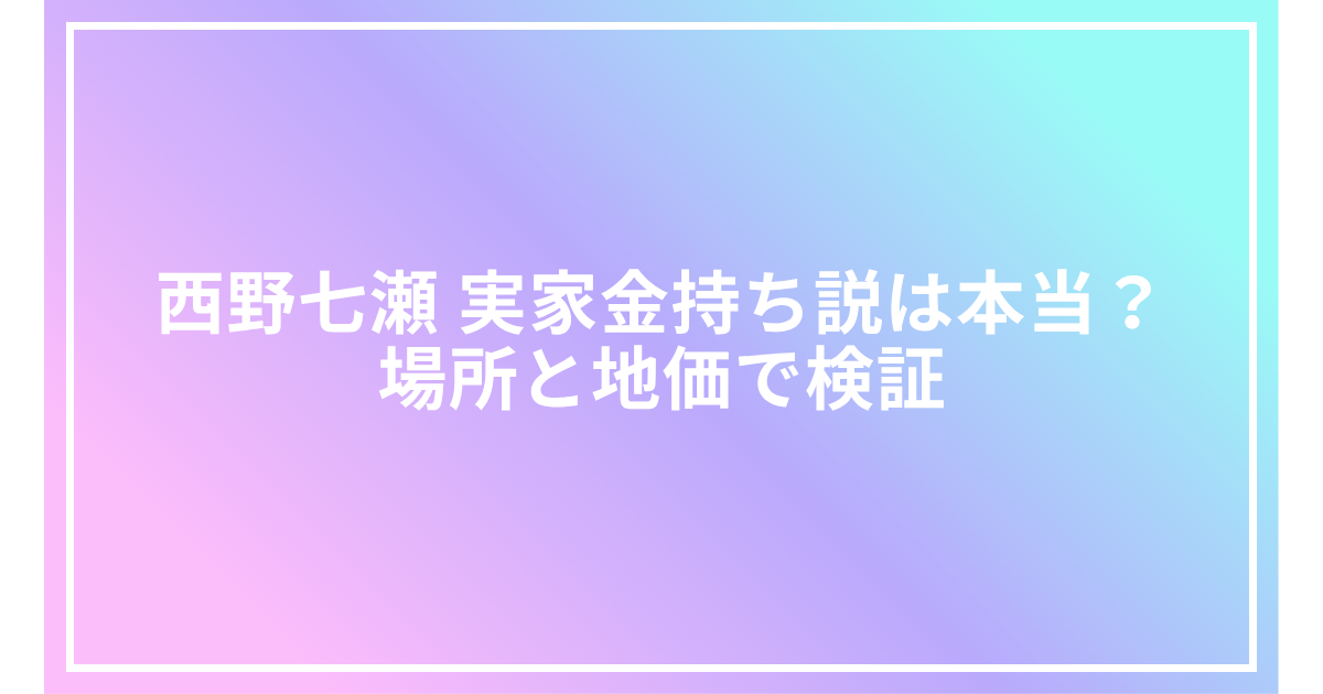 西野七瀬 実家金持ち説は本当？場所と地価で検証