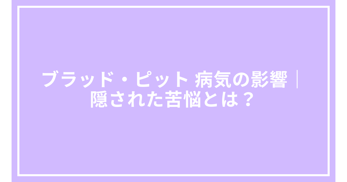 ブラッド・ピット 病気の影響｜隠された苦悩とは？