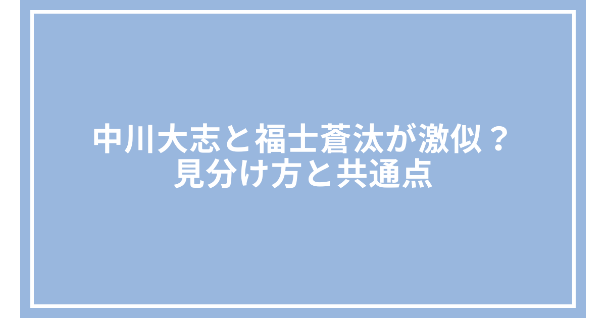 中川大志と福士蒼汰が激似？見分け方と共通点