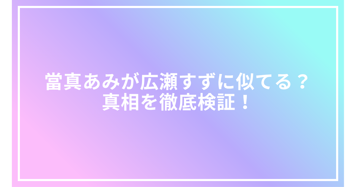 當真あみが広瀬すずに似てる?真相を徹底検証!