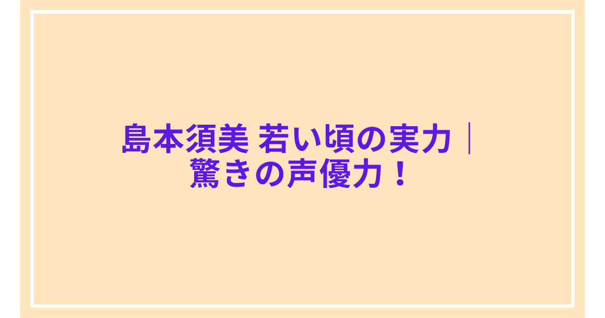島本須美 若い頃の実力｜驚きの声優力！